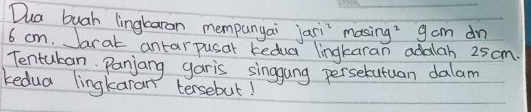 Dua buah lingbaran mempanyai jari masing? gcm dn
6 cm. Jarak antarpusar kedua lingkaran adalah 25 cm. 
Tentuban. Panjang garis singgung perselutuan dalam 
kedua lingkaran tersebut!