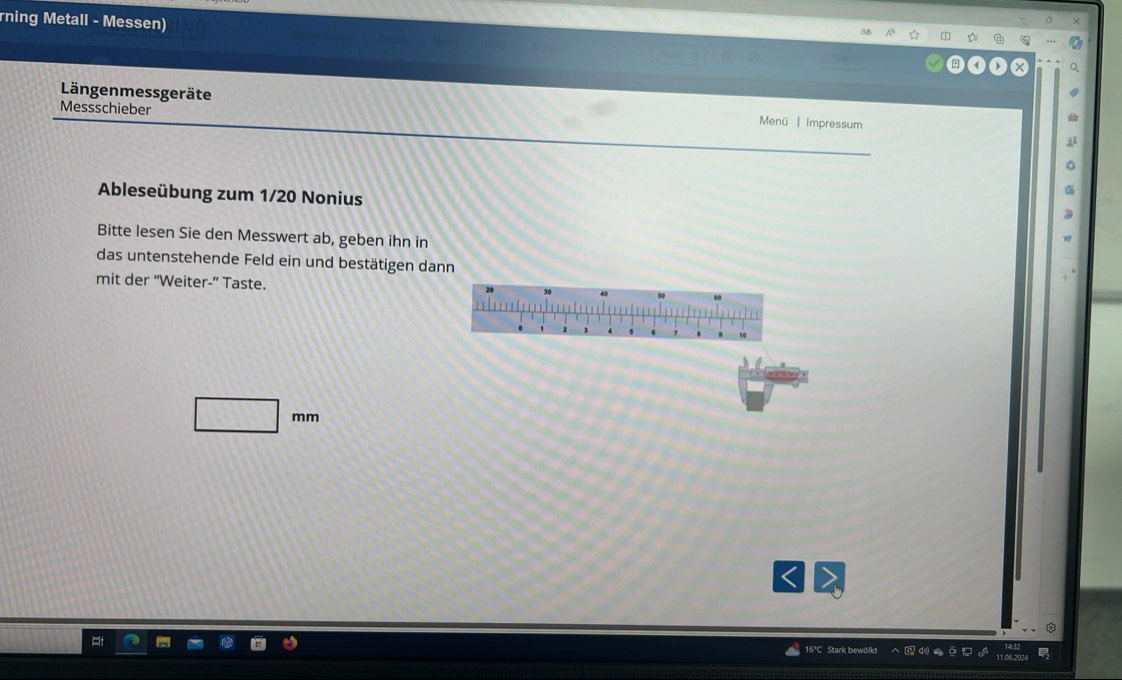 rning Metall - Messen) 
r G 
Längenmessgeräte Menü | Impressum 
Messschieber 
Ableseübung zum 1/20 Nonius 
Bitte lesen Sie den Messwert ab, geben ihn in 
das untenstehende Feld ein und bestätigen dann 
mit der “Weiter-” Taste.
□ mm
16°C Stark bewölkt