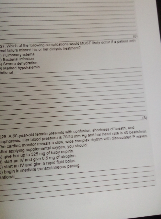 (5) 
27. Which of the following complications would MOST likely occur if a patient with 
enal failure missed his or her dialysis treatment? 
) Pulmonary edema 
) Bacterial infection 
_ 
) Severe dehydration 
_ 
) Marked hypokalemia 
_ 
Rational 
_ 
_ 
_ 
_ 
_ 
_ 
_ 
_ 
_ 
_ 
(5) 
028. A 60 -year-old female presents with confusion, shortness of breath, and 
iaphoresis. Her blood pressure is 70/40 mm Hg and her heart rate is 40 beats/min. 
The cardiac monitor reveals a slow, wide complex rhythm with dissociated P waves. 
After applying supplemental oxygen, you should: 
) give her up to 325 mg of baby aspirin. 
) start an IV and give 0.5 mg of atropine. 
_ 
C) start an IV and give a rapid fluid bolus. 
_ 
0) begin immediate transcutaneous pacing. 
_ 
Rational 
_