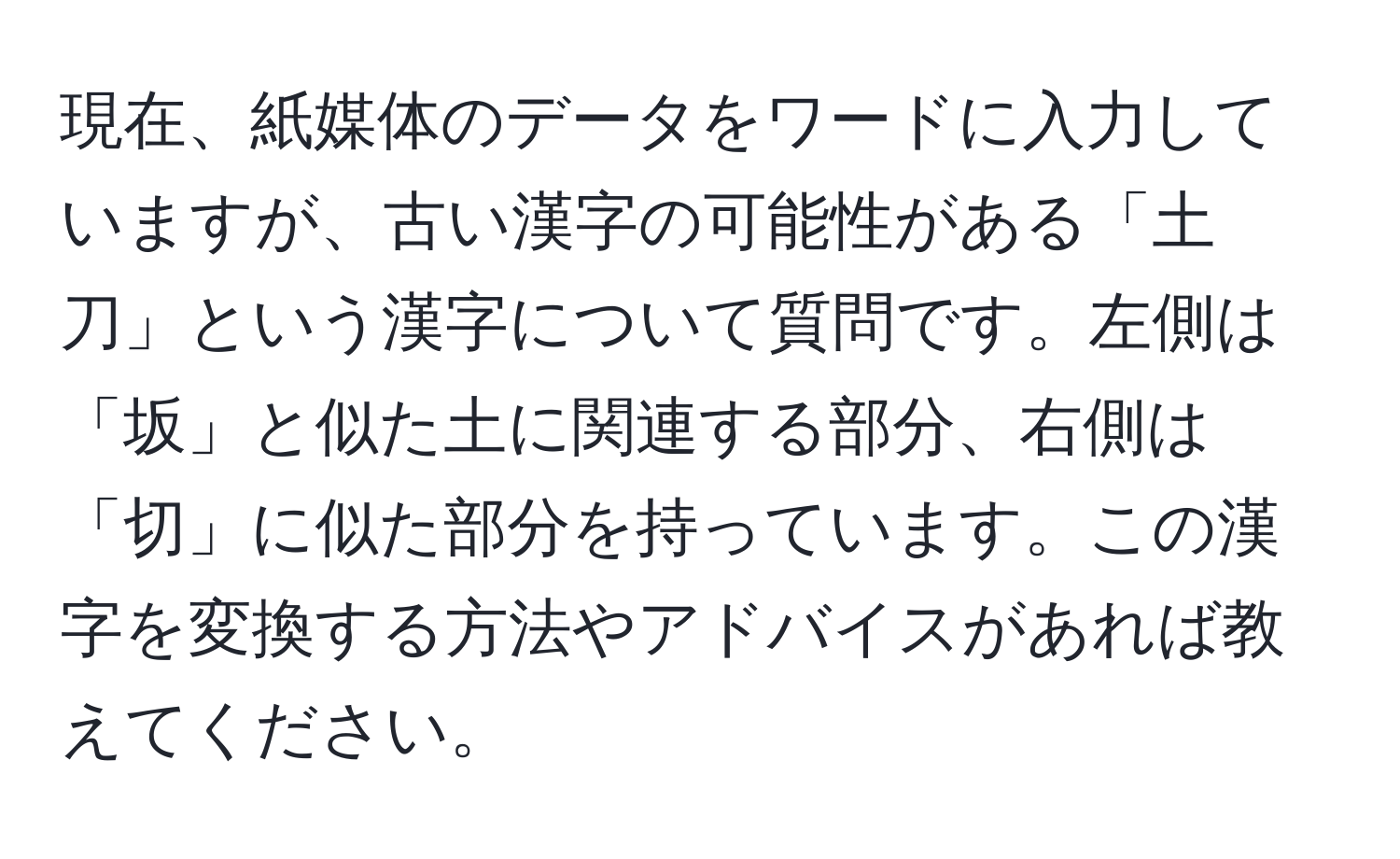 現在、紙媒体のデータをワードに入力していますが、古い漢字の可能性がある「土刀」という漢字について質問です。左側は「坂」と似た土に関連する部分、右側は「切」に似た部分を持っています。この漢字を変換する方法やアドバイスがあれば教えてください。