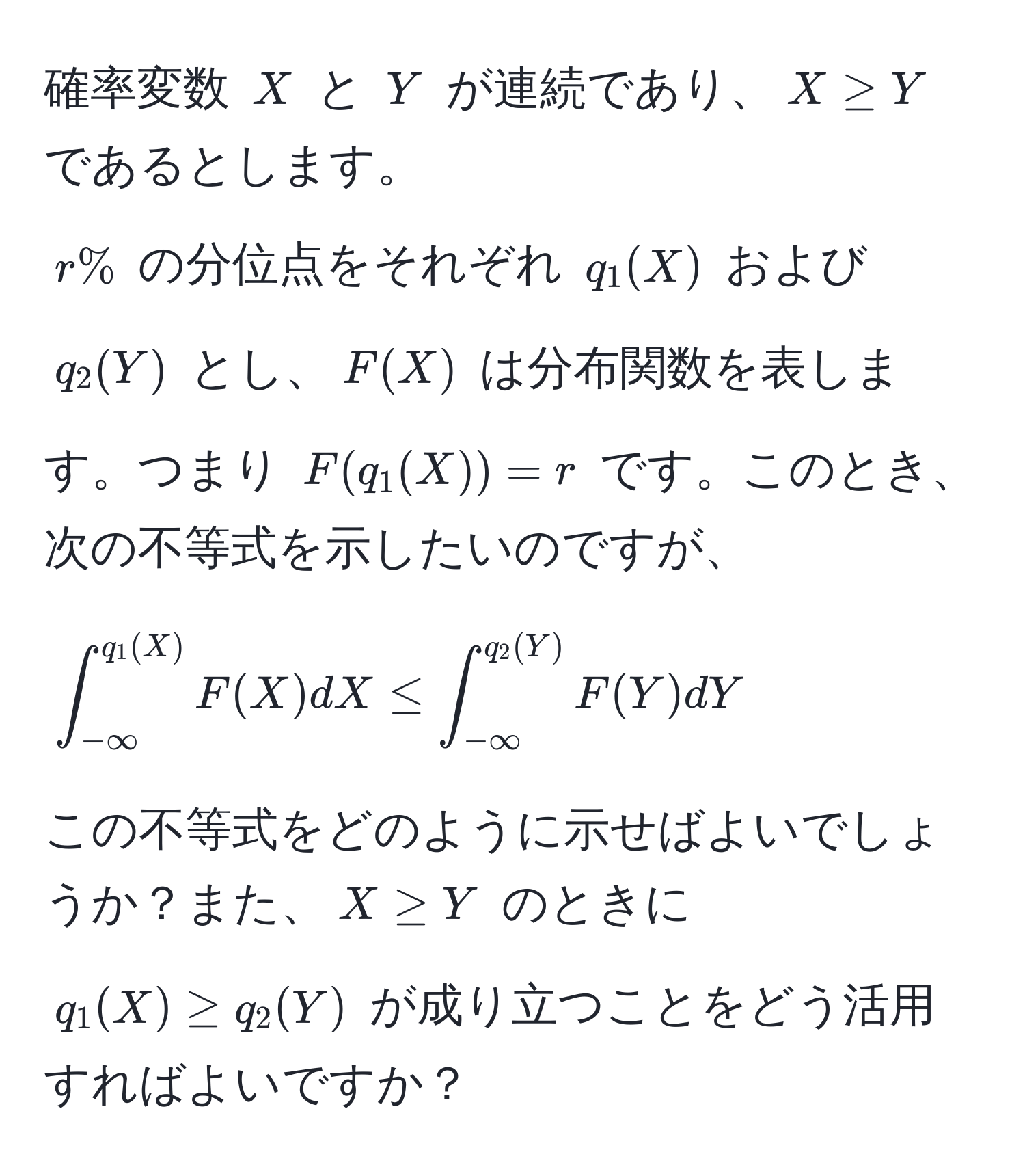 確率変数 $X$ と $Y$ が連続であり、$X ≥ Y$ であるとします。  
$r%$ の分位点をそれぞれ $q_1(X)$ および $q_2(Y)$ とし、$F(X)$ は分布関数を表します。つまり $F(q_1(X)) = r$ です。このとき、次の不等式を示したいのですが、  
[
∈t_(-∈fty)^(q_1(X)) F(X) dX ≤ ∈t_(-∈fty)^(q_2(Y)) F(Y) dY
]  
この不等式をどのように示せばよいでしょうか？また、$X ≥ Y$ のときに $q_1(X) ≥ q_2(Y)$ が成り立つことをどう活用すればよいですか？