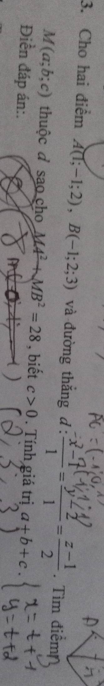 Cho hai điểm A(1;-1;2), B(-1;2;3) và đường thắng . d: (x-1)/1 = (y-2)/1 = (z-1)/2 . Tìm điểm
M(a;b;c) thuộc đ sao cho MA^2+MB^2=28 , biết c>0. Tính giá trị a+b+c
Điền đáp án:.