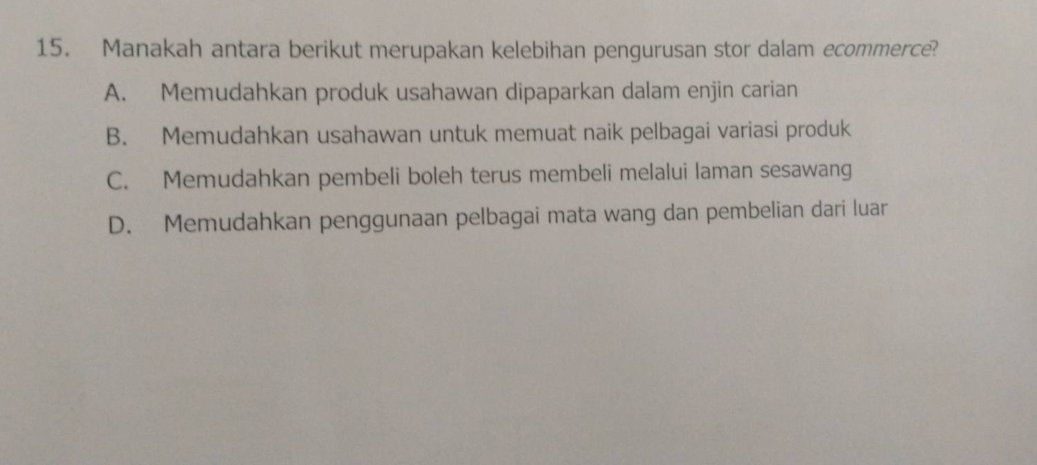 Manakah antara berikut merupakan kelebihan pengurusan stor dalam ecommerce?
A. Memudahkan produk usahawan dipaparkan dalam enjin carian
B. Memudahkan usahawan untuk memuat naik pelbagai variasi produk
C. Memudahkan pembeli boleh terus membeli melalui laman sesawang
D. Memudahkan penggunaan pelbagai mata wang dan pembelian dari luar