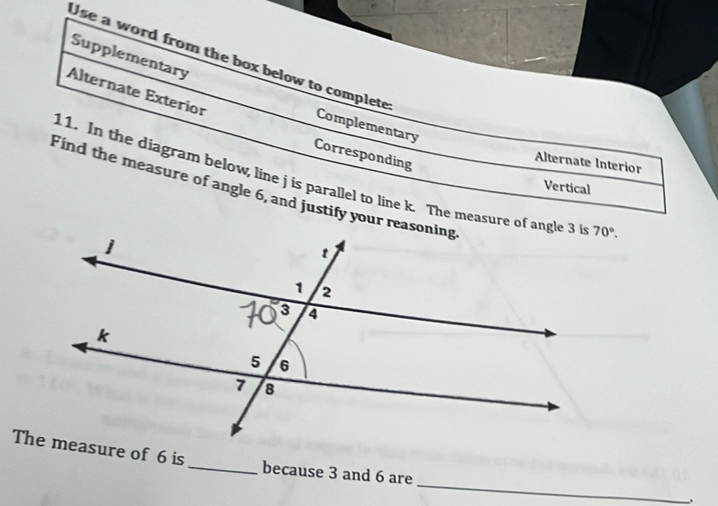 Supplementary
Use a word from the box below to complete
Alternate Exterior
Complementary
Corresponding
Alternate Interior
11. In the diagram below, line j is parallel to line k. The measure of angle 3 i
Vertical
Find the measure of angle 6, and justify your reasoning
_
The measure of 6 is_ because 3 and 6 are
、