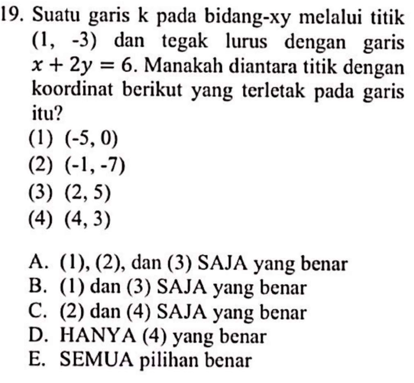 Suatu garis k pada bidang- xy melalui titik
(1,-3) dan tegak lurus dengan garis
x+2y=6. Manakah diantara titik dengan
koordinat berikut yang terletak pada garis
itu?
(1) (-5,0)
(2) (-1,-7)
(3) (2,5)
(4) (4,3)
A. (1).( ∠ 2), dan (3) SAJA yang benar
B. (1) dan (3) SAJA yang benar
C. (2) dan (4) SAJA yang benar
D. HANYA (4) yang benar
E. SEMUA pilihan benar