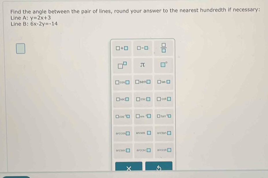 Find the angle between the pair of lines, round your answer to the nearest hundredth if necessary:
Line A: y=2x+3
Line B: 6x-2y=-14
□
K