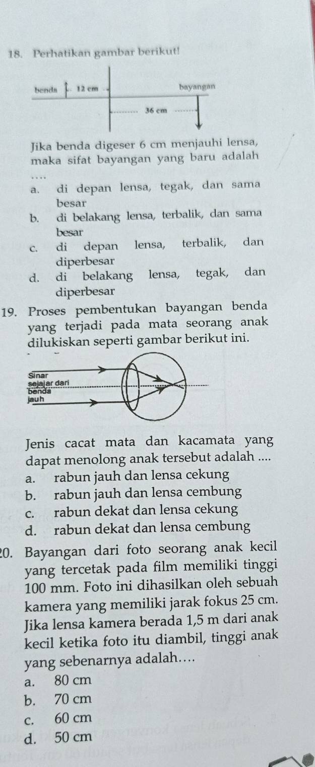 Perhatikan gambar berikut!
Jika benda digeser 6 cm menjauhi lensa,
maka sifat bayangan yang baru adalah
a. di depan lensa, tegak, dan sama
besar
b. di belakang lensa, terbalik, dan sama
besar
c. di depan lensa, terbalik, dan
diperbesar
d. di belakang lensa, tegak, dan
diperbesar
19. Proses pembentukan bayangan benda
yang terjadi pada mata seorang anak
dilukiskan seperti gambar berikut ini.
Jenis cacat mata dan kacamata yang
dapat menolong anak tersebut adalah ....
a. rabun jauh dan lensa cekung
b. rabun jauh dan lensa cembung
c. rabun dekat dan lensa cekung
d. rabun dekat dan lensa cembung
20. Bayangan dari foto seorang anak kecil
yang tercetak pada film memiliki tinggi
100 mm. Foto ini dihasilkan oleh sebuah
kamera yang memiliki jarak fokus 25 cm.
Jika lensa kamera berada 1,5 m dari anak
kecil ketika foto itu diambil, tinggi anak
yang sebenarnya adalah....
a. 80 cm
b. 70 cm
c. 60 cm
d. 50 cm