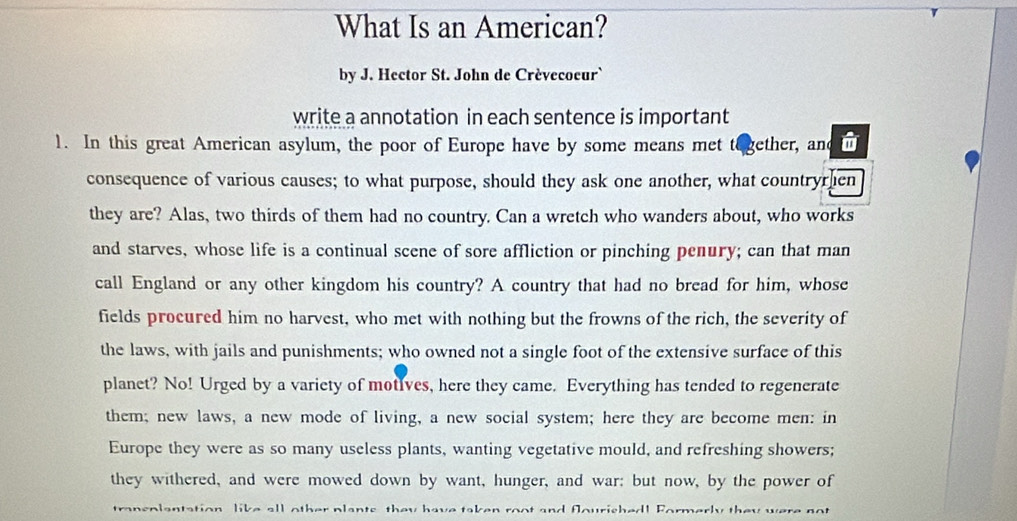 What Is an American? 
by J. Hector St. John de Crévecoeur` 
write a annotation in each sentence is important 
1. In this great American asylum, the poor of Europe have by some means met to gether, and n 
consequence of various causes; to what purpose, should they ask one another, what countryrhen 
they are? Alas, two thirds of them had no country. Can a wretch who wanders about, who works 
and starves, whose life is a continual scene of sore affliction or pinching penury; can that man 
call England or any other kingdom his country? A country that had no bread for him, whose 
fields procured him no harvest, who met with nothing but the frowns of the rich, the severity of 
the laws, with jails and punishments; who owned not a single foot of the extensive surface of this 
planet? No! Urged by a variety of motIves, here they came. Everything has tended to regenerate 
them; new laws, a new mode of living, a new social system; here they are become men: in 
Europe they were as so many useless plants, wanting vegetative mould, and refreshing showers; 
they withered, and were mowed down by want, hunger, and war; but now, by the power of 
transolantation like all other plants they have taken root and fourished! Formerly they were not