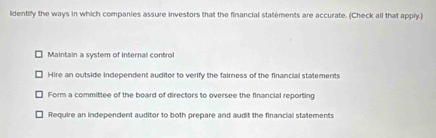 Identify the ways in which companies assure investors that the financial statements are accurate. (Check all that apply.)
Maintain a system of internal control
Hire an outside independent auditor to verify the fairness of the financial statements
Form a committee of the board of directors to oversee the financial reporting
Require an independent auditor to both prepare and audit the financial statements