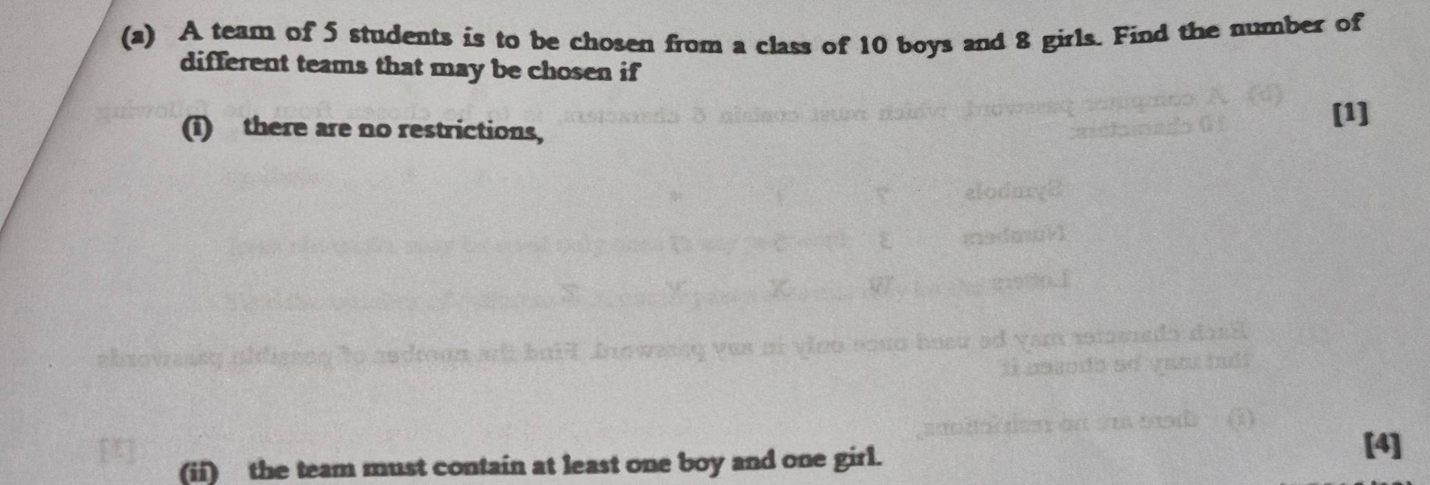 A team of 5 students is to be chosen from a class of 10 boys and 8 girls. Find the number of 
different teams that may be chosen if 
(i) there are no restrictions, 
[1] 
(ii) the team must contain at least one boy and one girl. 
[4]