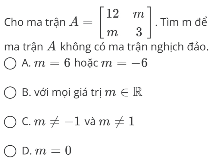 Cho ma trận A=beginbmatrix 12&m m&3endbmatrix. Tìm m để
ma trận A không có ma trận nghịch đảo.
A. m=6 hoặc m=-6
B. với mọi giá trị m∈ R
C. m!= -1 và m!= 1
D. m=0