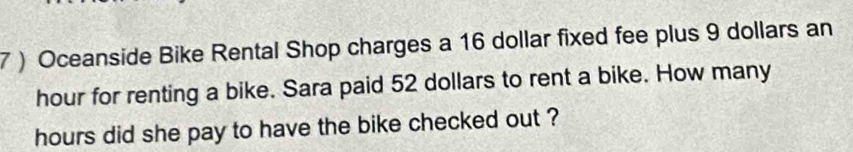 7 ) Oceanside Bike Rental Shop charges a 16 dollar fixed fee plus 9 dollars an
hour for renting a bike. Sara paid 52 dollars to rent a bike. How many
hours did she pay to have the bike checked out ?