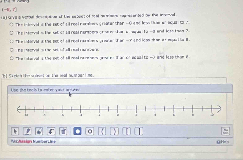 the following.
(-8,7]
(a) Give a verbal description of the subset of real numbers represented by the interval.
The interval is the set of all real numbers greater than -8 and less than or equal to 7.
The interval is the set of all real numbers greater than or equal to −8 and less than 7.
The interval is the set of all real numbers greater than −7 and less than or equal to 8.
The interval is the set of all real numbers.
The interval is the set of all real numbers greater than or equal to −7 and less than 8.
(b) Sketch the subset on the real number line.
Use the tools to enter your answer
NO
. 。 ( ) SOL
W Assign NumberLine Help