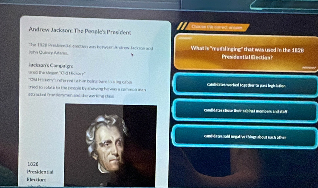 Chaose the correct answer.
Andrew Jackson: The People's President
The 1828 Presidential election was between Andrew Jackson and What is "mudslinging" that was used in the 1828
John Quincy Adams. Presidential Election?
Jackson's Campaign:
used the slogan "Old Hickory"
''Old Hickory'': referred to him being born in a log cabin candidates worked together to pass legislation
tried to relate to the people by showing he was a common man
atti acted frontiersmen and the working class
candidates chose their cabinet members and staff
candidates said negative things about each other
1828
Presidential
Election: