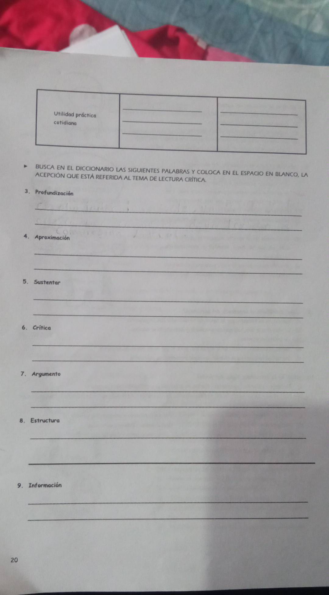 BUSCA EN EL DICCIONARIO LAS SIGUIENTES PALABRAS Y COLOCA EN EL ESPACIO EN BLANCO, LA 
ACEPCIÓN QUE ESTÁ REFERIDA AL TEMA DE LECTURA CRÍTICA. 
3. Profundización 
_ 
_ 
4. Aproximación 
_ 
_ 
5. Sustentar 
_ 
_ 
6. Crítica 
_ 
_ 
7. Argumento 
_ 
_ 
8. Estructura 
_ 
_ 
9. Información 
_ 
_ 
20