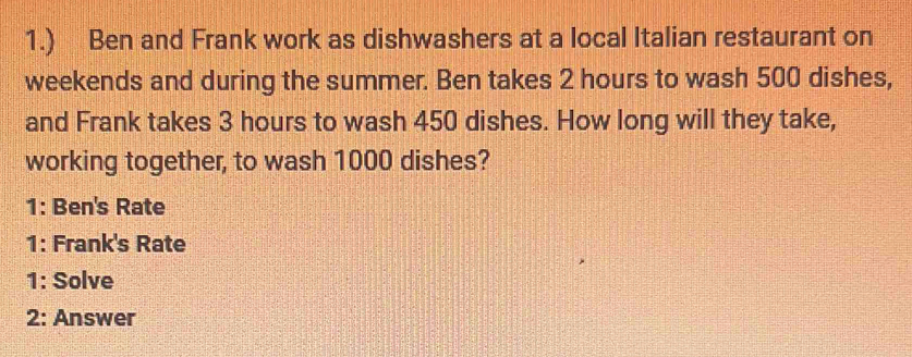 1.) Ben and Frank work as dishwashers at a local Italian restaurant on 
weekends and during the summer. Ben takes 2 hours to wash 500 dishes, 
and Frank takes 3 hours to wash 450 dishes. How long will they take, 
working together, to wash 1000 dishes? 
1: Ben's Rate 
1: Frank's Rate 
1: Solve 
2: Answer