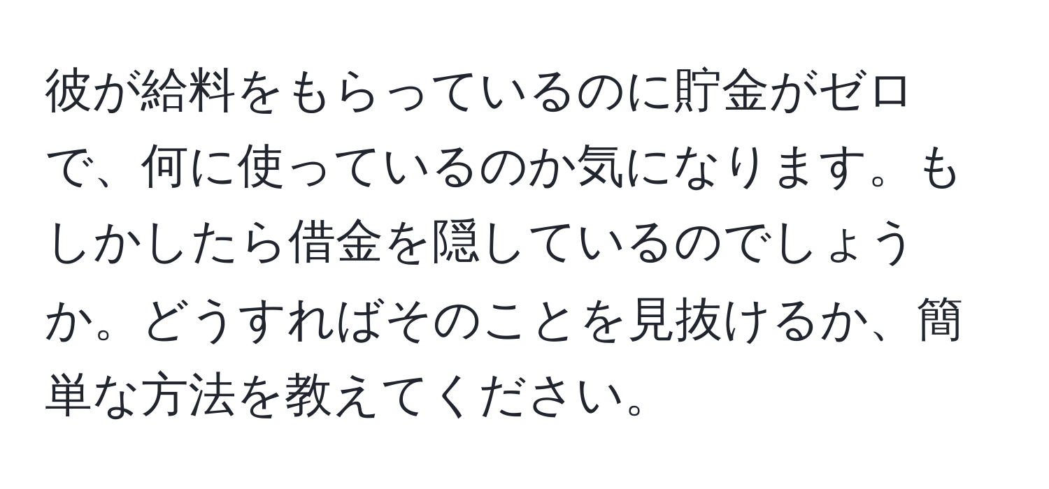 彼が給料をもらっているのに貯金がゼロで、何に使っているのか気になります。もしかしたら借金を隠しているのでしょうか。どうすればそのことを見抜けるか、簡単な方法を教えてください。