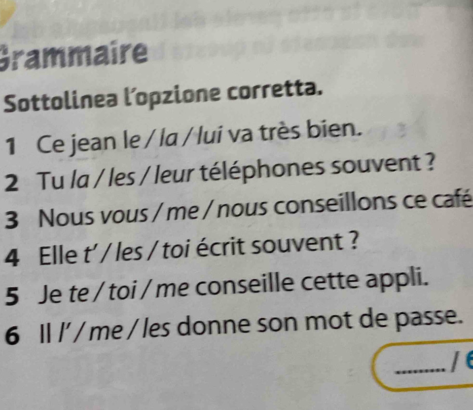 Grammaire 
Sottolinea l’opzione corretta. 
1 Ce jean le / la / lui va très bien. 
2 Tu la / les / leur téléphones souvent ? 
3 Nous vous / me / nous conseillons ce café 
4 Elle t' / les / toi écrit souvent ? 
5 Je te / toi / me conseille cette appli. 
6 Il l' / me / les donne son mot de passe. 
_/ e