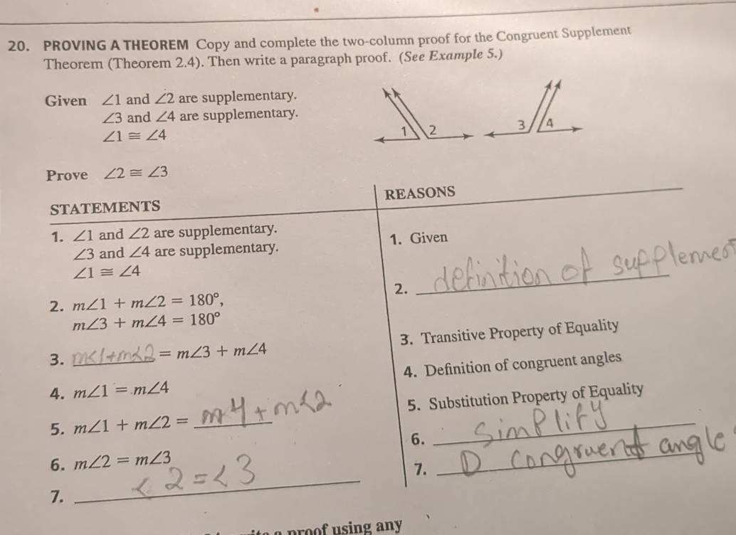 PROVING A THEOREM Copy and complete the two-column proof for the Congruent Supplement 
Theorem (Theorem 2.4). Then write a paragraph proof. (See Example 5.) 
Given ∠ 1 and ∠ 2 are supplementary.
∠ 3 and ∠ 4 are supplementary.
∠ 1≌ ∠ 4
Prove ∠ 2≌ ∠ 3
STATEMENTS REASONS 
1. ∠ 1 and ∠ 2 are supplementary.
∠ 3 and ∠ 4 are supplementary. 1. Given
∠ 1≌ ∠ 4
2. 
_ 
2. m∠ 1+m∠ 2=180°,
m∠ 3+m∠ 4=180°
3.
=m∠ 3+m∠ 4 3. Transitive Property of Equality 
4. _ m∠ 1=m∠ 4 4. Definition of congruent angles 
5. m∠ 1+m∠ 2= _5. Substitution Property of Equality 
_ 
6. 
_ 
6. m∠ 2=m∠ 3
7. 
7. 
p ing any