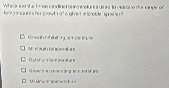 Which are the three cardinal temperatures used to indicate the range of
temperatures for growth of a given microbial species?
Growth-inhibiting temperature
Minimum temperature
Optimum temperature
Growth-accelerating temperature
Maximum températur