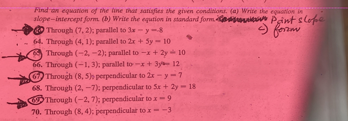 Find an equation of the line that satisfies the given conditions. (a) Write the equation in 
slope—intercept form. (b) Write the eqution in standard form. 
00 Through (7,2); parallel to 3x-y=-8
64. Through (4,1); parallel to 2x+5y=10
65 Through (-2,-2); parallel to -x+2y=10
66. Through (-1,3); parallel to -x+3y=12
67 Through (8,5); perpendicular to 2x-y=7
68. Through (2,-7); perpendicular to 5x+2y=18
69 Through (-2,7); perpendicular to x=9
70. Through (8,4); perpendicular to x=-3