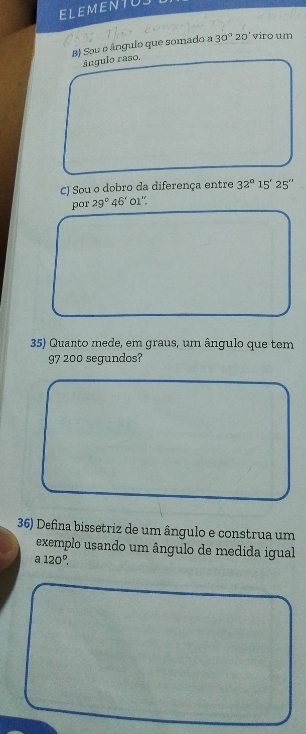 ELEMENTU 
B) Sou o ângulo que somado a 30° 20' viro um 
ângulo raso. 
C) Sou o dobro da diferença entre 32°15'25''
por 29°46' 01''. 
35) Quanto mede, em graus, um ângulo que tem 
97 200 segundos? 
36) Defina bissetriz de um ângulo e construa um 
exemplo usando um ângulo de medida igual
a120°.