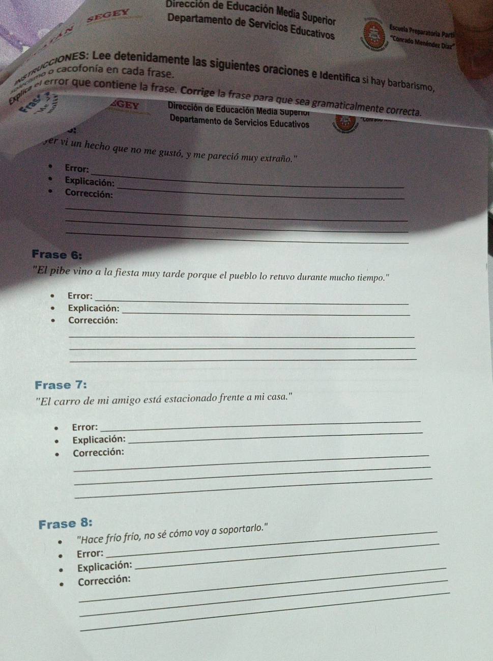 segey 
Dirección de Educación Media Superior Escuela Preparatoria Partí 
Departamento de Servicios Educativos 
'''Conrado Menéndez Díazz''' 
NsTRUCCIONES: Lee detenidamente las siguientes oraciones e Identifica si hay barbarismo, o o cacofonía en cada frase. 
Explica el error que contiene la frase. Corrige la frase para que sea gramaticalmente correcta 
as aGEY Dirección de Educación Media Superion 
Departamento de Servicios Educativos 
fer vi un hecho que no me gustó, y me pareció muy extraño." 
_ 
Error: 
_ 
Explicación: 
Corrección: 
_ 
_ 
_ 
Frase 6: 
"El pibe vino a la fiesta muy tarde porque el pueblo lo retuvo durante mucho tiempo." 
_ 
Error: 
Explicación:_ 
Corrección: 
_ 
_ 
_ 
Frase 7: 
"El carro de mi amigo está estacionado frente a mi casa." 
_ 
Error: 
_ 
Explicación: 
_Corrección: 
_ 
_ 
Frase 8: 
"Hace frío frío, no sé cómo voy a soportarlo." 
Error: 
Explicación: 
_ 
Corrección: 
_