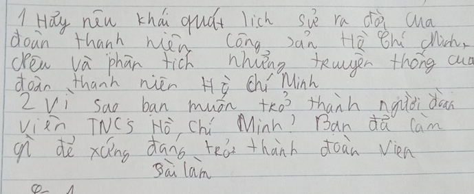 Hay néu khái quát lich siè ra dà cua 
doan thanh nién cóng Jàn Hè hí chich, 
den và phān tich nhiǐng teagen thóng ad 
doan thanh nién Hò chí Minh 
Z Vi sao ban muán tho thanh ngiòi dan 
vizn, TNCs Hò Chú Minh? Ban dQ cam 
gn dè xáing dàng tea thanh doàn vien 
Bai lam