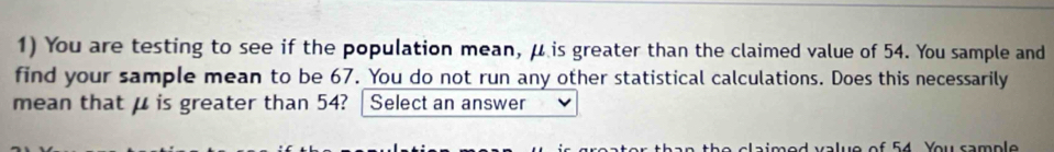 You are testing to see if the population mean, μ is greater than the claimed value of 54. You sample and 
find your sample mean to be 67. You do not run any other statistical calculations. Does this necessarily 
mean that μ is greater than 54? Select an answer 
5 4 You sam p le