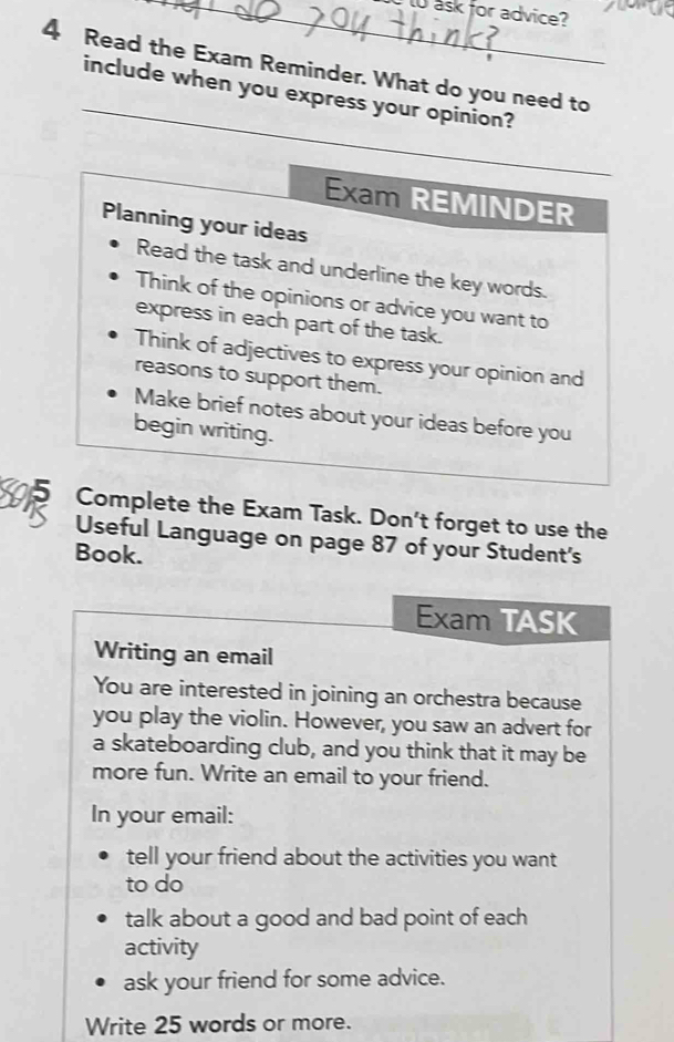 ask for advice? 
4 Read the Exam Reminder. What do you need to 
_ 
include when you express your opinion? 
Exam REMINDER 
Planning your ideas 
Read the task and underline the key words. 
Think of the opinions or advice you want to 
express in each part of the task. 
Think of adjectives to express your opinion and 
reasons to support them. 
Make brief notes about your ideas before you 
begin writing. 
5 Complete the Exam Task. Don't forget to use the 
Useful Language on page 87 of your Student's 
Book. 
Exam TASK 
Writing an email 
You are interested in joining an orchestra because 
you play the violin. However, you saw an advert for 
a skateboarding club, and you think that it may be 
more fun. Write an email to your friend. 
In your email: 
tell your friend about the activities you want 
to do 
talk about a good and bad point of each 
activity 
ask your friend for some advice. 
Write 25 words or more.