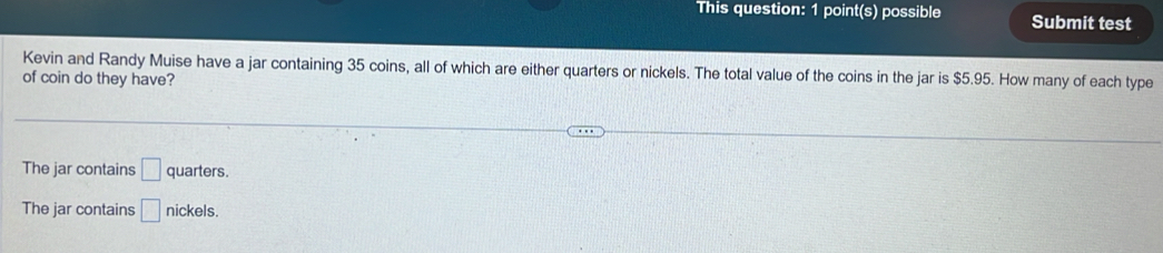 This question: 1 point(s) possible Submit test
Kevin and Randy Muise have a jar containing 35 coins, all of which are either quarters or nickels. The total value of the coins in the jar is $5.95. How many of each type
of coin do they have?
The jar contains □ quarters.
The jar contains □ nickels.