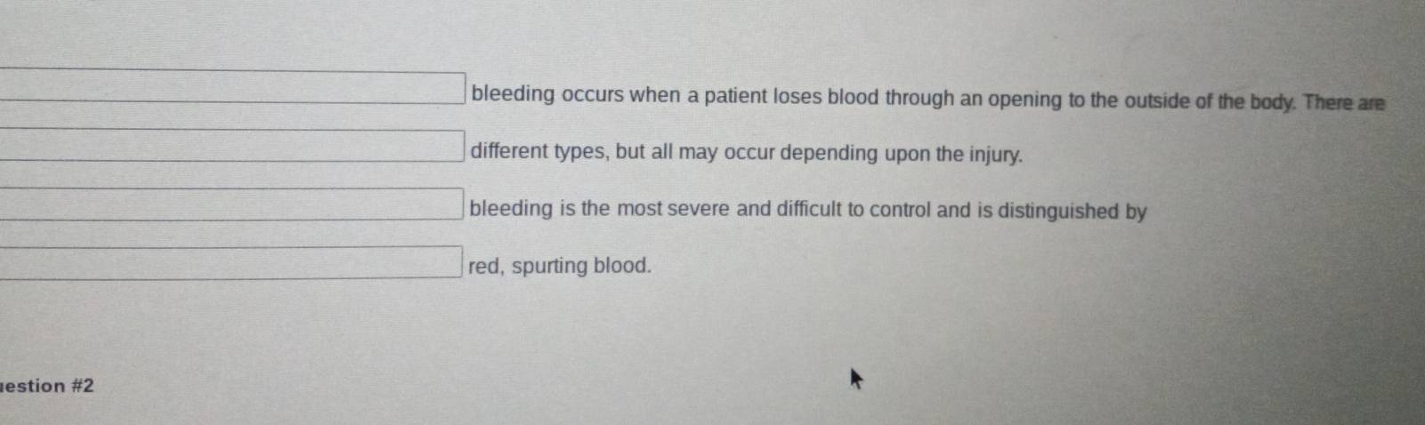 d=□ bleeding occurs when a patient loses blood through an opening to the outside of the body. There are
□ different types, but all may occur depending upon the injury.
d=□ bleeding is the most severe and difficult to control and is distinguished by 
□ red, spurting blood. 
estion #2