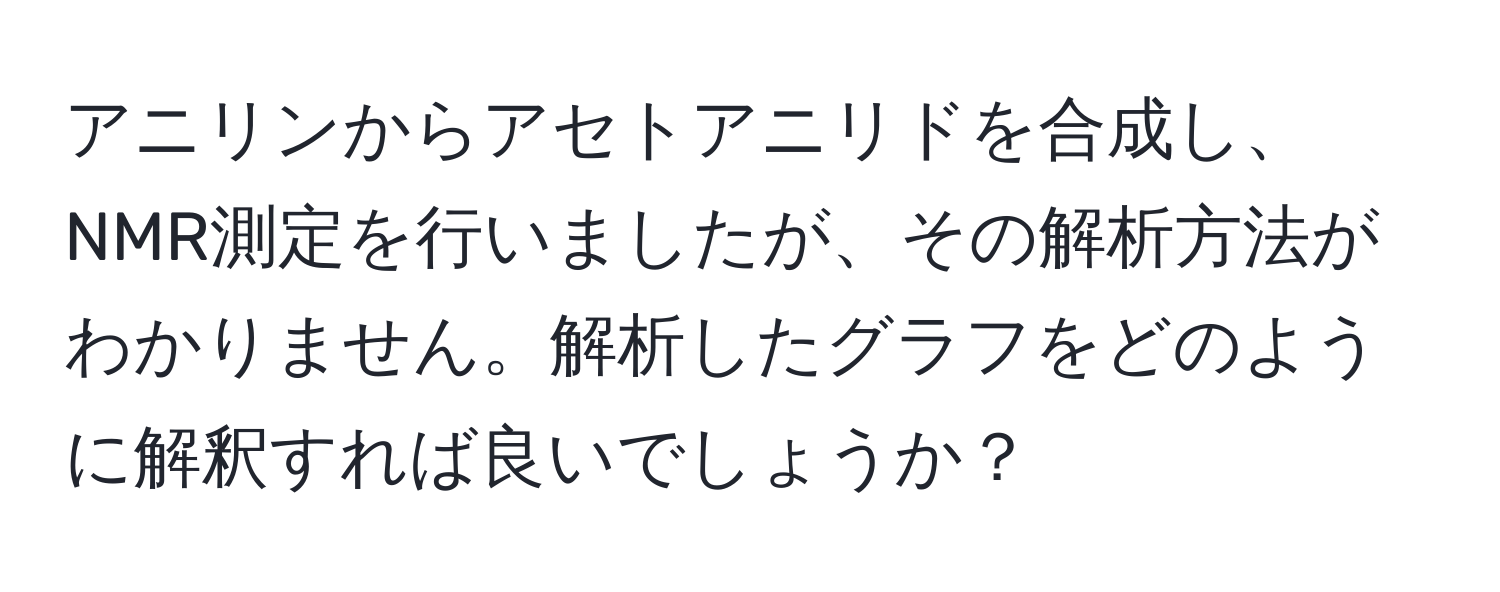 アニリンからアセトアニリドを合成し、NMR測定を行いましたが、その解析方法がわかりません。解析したグラフをどのように解釈すれば良いでしょうか？