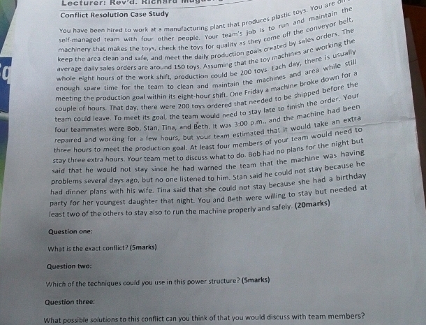 Lecturer: Revd. R i ch ar d i 
Conflict Resolution Case Study 
You have been hired to work at a manufacturing plant that produces plastic toys. You are o 
self-managed team with four other people. Your team's job is to run and maintain the 
machinery that makes the toys, check the toys for quality as they come off the conveyor belt 
keep the area clean and safe, and meet the daily production goals created by sales orders. The 
average daily sales orders are around 150 toys. Assuming that the toy machines are working the 
whole eight hours of the work shift, production could be 200 toys. Each day, there is usually 
enough spare time for the team to clean and maintain the machines and area while still 
meeting the production goal within its eight-hour shift. One Friday a machine broke down for a 
couple of hours. That day, there were 200 toys ordered that needed to be shipped before the 
team could leave. To meet its goal, the team would need to stay late to finish the order. Your 
four teammates were Bob, Stan, Tina, and Beth. It was 3:00 p.m., and the machine had been 
repaired and working for a few hours, but your team estimated that it would take an extra
three hours to meet the production goal. At least four members of your team would need to 
stay three extra hours. Your team met to discuss what to do. Bob had no plans for the night but 
said that he would not stay since he had warned the team that the machine was having 
problems several days ago, but no one listened to him. Stan said he could not stay because he 
had dinner plans with his wife. Tina said that she could not stay because she had a birthday 
party for her youngest daughter that night. You and Beth were willing to stay but needed at 
least two of the others to stay also to run the machine properly and safely. (20marks) 
Question one: 
What is the exact conflict? (5marks) 
Question two: 
Which of the techniques could you use in this power structure? (Smarks) 
Question three: 
What possible solutions to this conflict can you think of that you would discuss with team members?