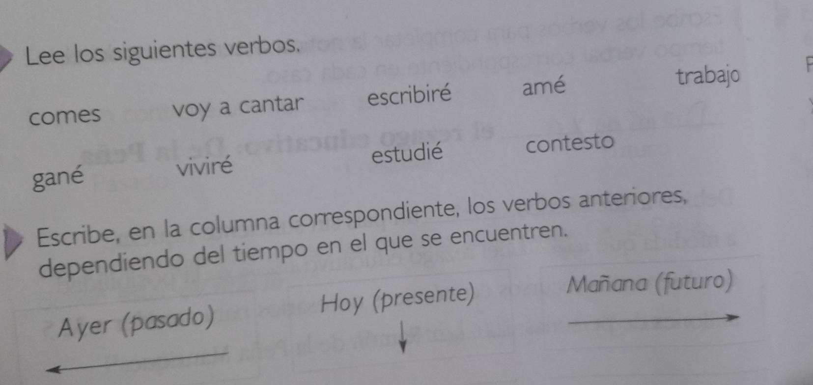 Lee los siguientes verbos. 
comes voy a cantar escribiré amé 
trabajo 
gané viviré estudié contesto 
Escribe, en la columna correspondiente, los verbos anteriores, 
dependiendo del tiempo en el que se encuentren. 
Ayer (pasado) Hoy (presente) 
Mañana (futuro)