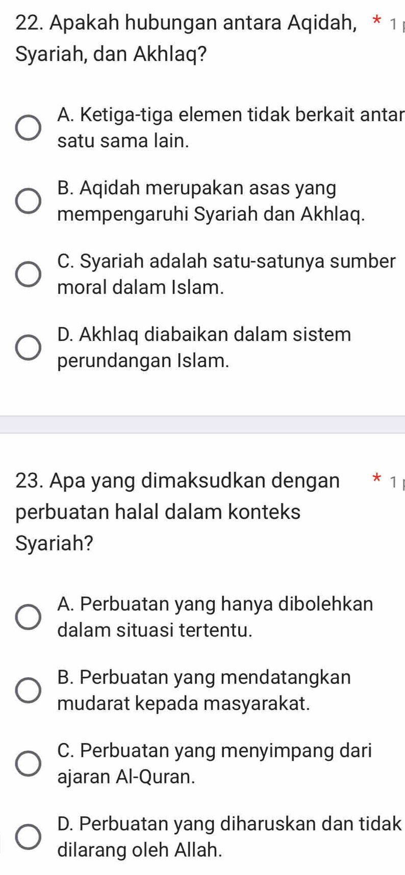 Apakah hubungan antara Aqidah, * 1 
Syariah, dan Akhlaq?
A. Ketiga-tiga elemen tidak berkait antar
satu sama lain.
B. Aqidah merupakan asas yang
mempengaruhi Syariah dan Akhlaq.
C. Syariah adalah satu-satunya sumber
moral dalam Islam.
D. Akhlaq diabaikan dalam sistem
perundangan Islam.
23. Apa yang dimaksudkan dengan * 1
perbuatan halal dalam konteks
Syariah?
A. Perbuatan yang hanya dibolehkan
dalam situasi tertentu.
B. Perbuatan yang mendatangkan
mudarat kepada masyarakat.
C. Perbuatan yang menyimpang dari
ajaran Al-Quran.
D. Perbuatan yang diharuskan dan tidak
dilarang oleh Allah.