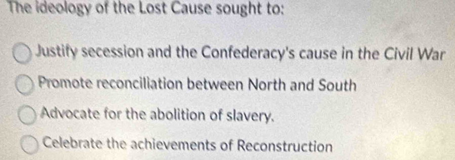 The ideology of the Lost Cause sought to:
Justify secession and the Confederacy's cause in the Civil War
Promote reconciliation between North and South
Advocate for the abolition of slavery.
Celebrate the achievements of Reconstruction