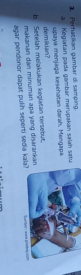 Perhatikan gambar di samping. 
a. Kegiatan pada gambar merupakan salah satu 
upaya menjaga kesehatan darah. Mengapa 
demikian? 
b. Setelah melakukan kegiatan tersebut, 
makanan dan minuman apa yang disaranka 
agar pendonor dapat pulih seperti sedia ka