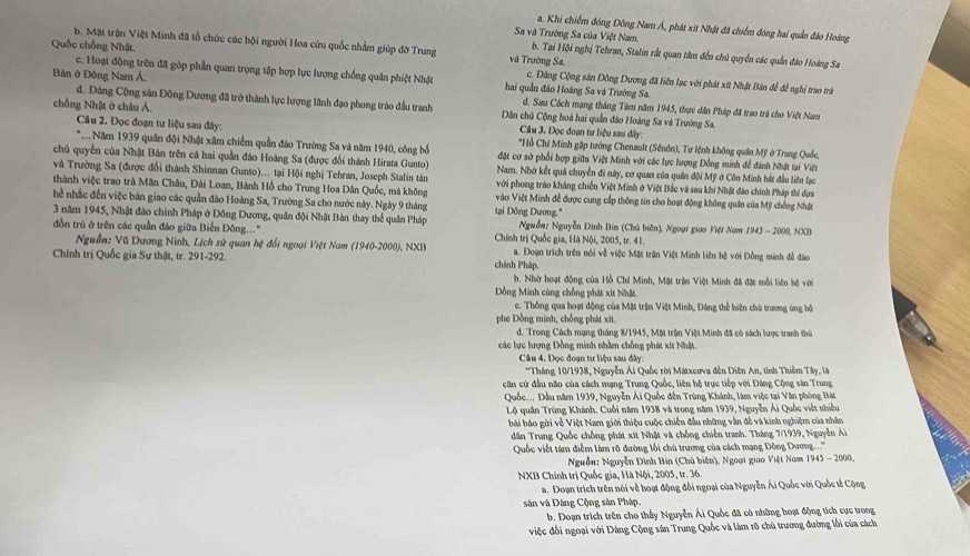 a. Khi chiếm đóng Đông Nam Á, phát xít Nhật đã chiếm đóng hai quản đảo Hoàng
Sa và Trường Sa của Việt Nam,
B. Mặt trận Việt Minh đã tổ chức các hội người Hoa cứu quốc nhằm giúp đỡ Trung và Trường Sa,
b. Tại Hội nghị Tehran, Stalin rất quan tâm đến chủ quyền các quần đảo Hoàng Sa
c. Hoạt động trên đã gôp phần quan trọng tập hợp lực lượng chống quân phiệt Nhật
Quốc chống Nhật. c. Đảng Cộng sản Đông Dương đã liên lạc với phát xít Nhật Bản để để nghị trao trà
Bản ở Đông Nam Á, hai quần đảo Hoàng Sa và Trường Sa.
d. Đảng Cộng sản Đông Dương đã trở thành lực lượng lãnh đạo phong trào đầu tranh d. Sau Cách mạng tháng Tám năm 1945, thực dân Pháp đã trao trá cho Việt Nam
chống Nhật ở châu Á.  Dân chủ Cộng hoà hai quần đo Hoàng Sa và Trường Sa.
Câu 3. Đọc đoạn tư liệu sau đây:
Câu 2. Đọc đoạn tư liệu sau đây: *Hồ Chỉ Minh gặp tướng Chenault (Sênôn), Tư lệnh không quân Mỹ ở Trung Quốc,
*. Năm 1939 quân đội Nhật xâm chiếm quần đảo Trường Sa và năm 1940, công bổ  đặt cơ sở phối hợp giữa Việt Minh với các lực lượng Đồng minh đề đánh Nhật tại Viện
chủ quyền của Nhật Bản trên cá hai quần đảo Hoàng Sa (được đổi thành Hirata Gunto) Nam. Nhờ kết quả chuyển đi này, cơ quan của quân đội Mỹ ở Côn Minh bắt đầu liên lạc
và Trường Sa (được đổi thành Shinnan Gunto)... tại Hội nghị Tehran, Joseph Stalin tân với phong trào kháng chiến Việt Minh ở Việt Bắc và sau khi Nhật đảo chính Pháp thi dựa
thành việc trao trà Mãn Châu, Đài Loan, Bành Hồ cho Trung Hoa Dân Quốc, mà không Vào Việt Minh đễ được cung cấp thông tin cho hoạt động không quân của Mỹ chống Nhật
hể nhắc đến việc bản giao các quần đảo Hoàng Sa, Trường Sa cho nước này. Ngày 9 tháng
3 năm 1945, Nhật đảo chính Pháp ở Đông Dương, quân đội Nhật Bản thay thể quân Pháp tại Đông Dương."  Nguồn: Nguyễn Đình Bin (Chú biên), Ngoại giao Việt Nam 1945 - 2000, NXB
đồn trú ở trên các quần đảo giữa Biến Đồng..." Chính trị Quốc gia, Hà Nội, 2005, tr. 41.
Nguồn: Vũ Dương Ninh, Lịch sử quan hệ đổi ngoại Việt Nam (1940-2000), NXB a. Đoạn trích trên nói về việc Mặt trận Việt Minh liên hệ với Đồng minh đề đảo
Chính trị Quốc gia Sự thật, tr. 291-292. chính Pháp.
b. Nhờ hoạt động của Hồ Chá Minh, Mật trận Việt Minh đã đặt mỗi liên hệ với
Dồng Minh cùng chồng phát xit Nhật.
c. Thông qua hoạt động của Mặt trận Việt Minh, Đảng thể hiện chủ trương ứng hộ
phe Đồng minh, chống phát xīt
d. Trong Cách mạng tháng 8/1945, Mặt trận Việt Minh đã có sách lược tranh thủ
các lực lượng Đồng minh nhằm chống phít xứt Nhật
Câu 4. Đọc đoạn tư liệu sau đây:
*Tháng 10/1938, Nguyễn Ải Quốc rời Mátxcơva đến Diên An, tỉnh Thiêm Tây, là
căn cứ đầu não của cách mạng Trung Quốc, liên hệ trực tiếp với Dàng Cộng sản Trung
Quốc... Đầu năm 1939, Nguyễn Ái Quốc đến Trùng Khánh, làm việc tại Văn phòng Bát
Lộ quân Trùng Khánh. Cuối năm 1938 và trong năm 1939, Nguyễn Ái Quốc viết nhiều
bái báo gửi về Việt Nam giới thiệu cuộc chiến đầu những vẫn đễ và kinh nghiệm của nhân
dân Trung Quốc chồng phát xít Nhật và chống chiến tranh. Tháng 7/1939, Nguyễn Á
Quốc viết tám điểm làm rõ đường lối chù trương của cách mạng Đông Dương....''
Nguồn: Nguyễn Đình Bin (Chủ biên), Ngoại giao Việt Nam 1945 - 2000,
NXB Chính trị Quốc gia, Hà Nội, 2005, tr. 36.
a. Đoạn trích trên nói về hoạt động đổi ngoại của Nguyễn Ái Quốc với Quốc tế Cộng
sân và Đàng Cộng sân Pháp.
b. Đoạn trích trên cho thấy Nguyễn Ái Quốc đã có những hoạt động tích cực trong
việc đối ngoại với Dàng Cộng sản Trung Quốc và làm rõ chủ trương đường lối của cách