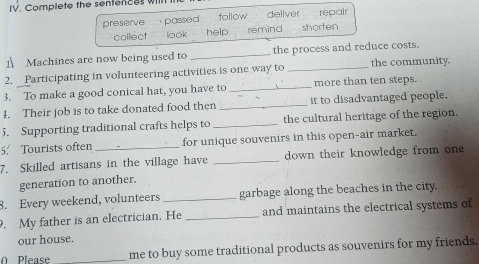 Complete the sentences willl
preserve passed follow deliver repair
collect look help remind shorten
1 Machines are now being used to _the process and reduce costs.
2. Participating in volunteering activities is one way to _the community.
3. To make a good conical hat, you have to _more than ten steps.
4. Their job is to take donated food then _it to disadvantaged people.
5. Supporting traditional crafts helps to _the cultural heritage of the region.
5. Tourists often _for unique souvenirs in this open-air market.
7. Skilled artisans in the village have _down their knowledge from one 
generation to another.
8. Every weekend, volunteers _garbage along the beaches in the city.
. My father is an electrician. He _and maintains the electrical systems of
our house.
0 Please _me to buy some traditional products as souvenirs for my friends.