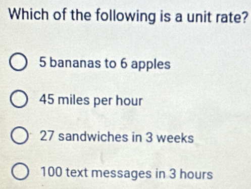 Which of the following is a unit rate?
5 bananas to 6 apples
45 miles per hour
27 sandwiches in 3 weeks
100 text messages in 3 hours