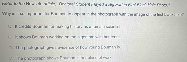 Refer to the Newsela article, "Doctoral Student Played a Big Part in First Black Hole Photo."
Why is it so important for Bouman to appear in the photograph with the image of the first black hole?
It credits Bouman for making history as a female scientist.
It shows Bouman working on the algorithm with her team.
The photograph gives evidence of how young Bouman is.
The photograph shows Bouman in her place of work.