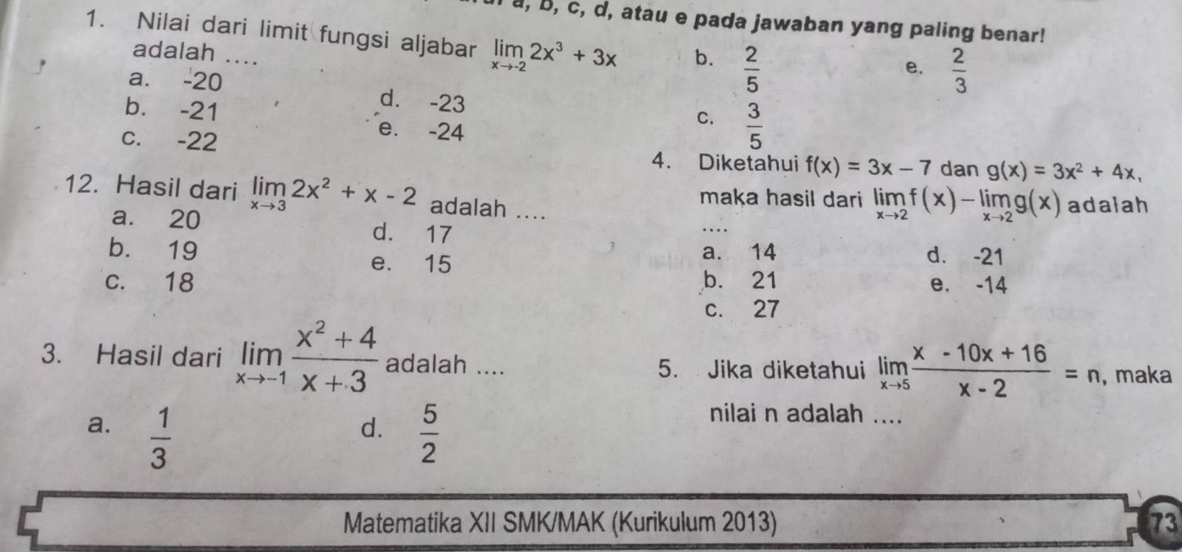 a, b, c, d, atau e pada jawaban yang paling benar!
1. Nilai dari limit fungsi aljabar limlimits _xto -22x^3+3x b.  2/5 
adalah ...
e.  2/3 
a. -20 d. -23
b. -21
e. -24
C.  3/5 
c. -22 4. Diketahui f(x)=3x-7 dan g(x)=3x^2+4x, 
_
12. Hasil dari limlimits _xto 32x^2+x-2 adalah ....
maka hasil dari limlimits _xto 2f(x)-limlimits _xto 2g(x) adalah
a. 20 d. 17
b. 19 e. 15
a. 14 d. -21
c. 18 b. 21 e. -14
c. 27
3. Hasil dari limlimits _xto -1 (x^2+4)/x+3  adalah .... 5. Jika diketahui limlimits _xto 5 (x-10x+16)/x-2 =n , maka
a.  1/3   5/2 
d.
nilai n adalah ....
Matematika XII SMK/MAK (Kurikulum 2013) 73