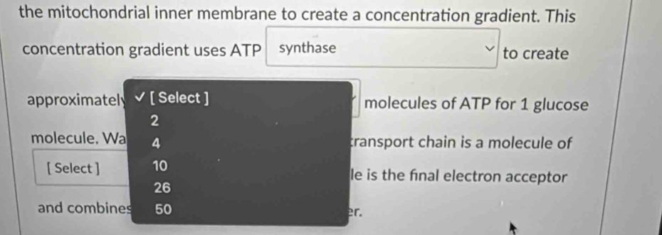 the mitochondrial inner membrane to create a concentration gradient. This 
concentration gradient uses ATP synthase to create 
approximately [ Select ] molecules of ATP for 1 glucose
2
molecule. Wa 4 transport chain is a molecule of 
[ Select ] 10 le is the final electron acceptor
26
and combines 50 er.