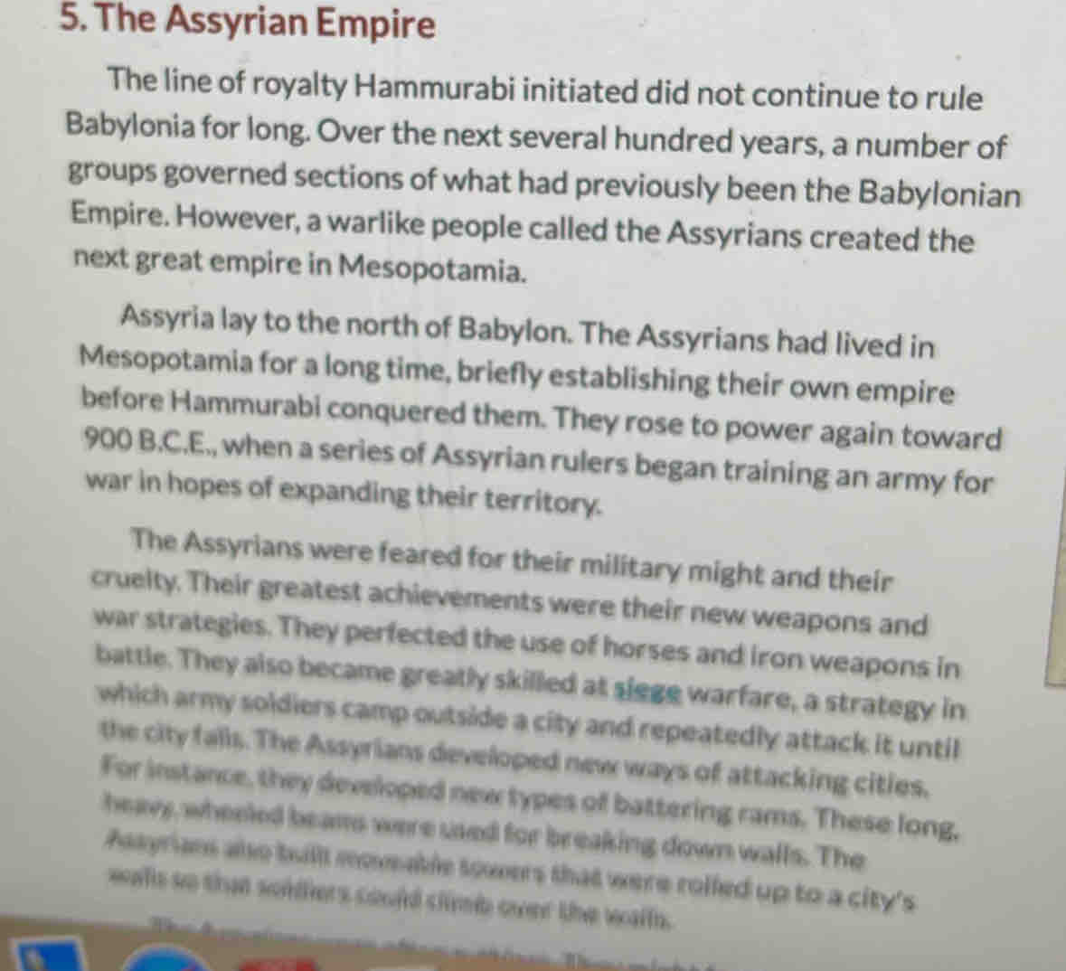 The Assyrian Empire 
The line of royalty Hammurabi initiated did not continue to rule 
Babylonia for long. Over the next several hundred years, a number of 
groups governed sections of what had previously been the Babylonian 
Empire. However, a warlike people called the Assyrians created the 
next great empire in Mesopotamia. 
Assyria lay to the north of Babylon. The Assyrians had lived in 
Mesopotamia for a long time, briefly establishing their own empire 
before Hammurabi conquered them. They rose to power again toward
900 B.C.E., when a series of Assyrian rulers began training an army for 
war in hopes of expanding their territory. 
The Assyrians were feared for their military might and their 
cruelty. Their greatest achievements were their new weapons and 
war strategies. They perfected the use of horses and iron weapons in 
battle. They also became greatly skilled at siege warfare, a strategy in 
which army soldiers camp outside a city and repeatedly attack it until 
the city falls. The Assyrians developed new ways of attacking cities. 
For instance, they developed new types of battering rams. These long, 
heavy, wheeled beams were used for breaking down walls. The 
Asayrians also buill moveable towers that were roiled up to a city's 
wals so that soldiers could climb over the walfs.