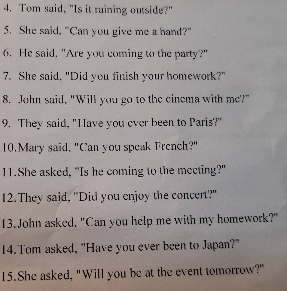 Tom said, "Is it raining outside?" 
5. She said, "Can you give me a hand?" 
6. He said, "Are you coming to the party?" 
7. She said, "Did you finish your homework?" 
8. John said, "Will you go to the cinema with me?" 
9. They said, "Have you ever been to Paris?" 
10.Mary said, "Can you speak French?" 
11.She asked, "Is he coming to the meeting?" 
12.They said, "Did you enjoy the concert?" 
13.John asked, "Can you help me with my homework?" 
14.Tom asked, "Have you ever been to Japan?" 
15.She asked, "Will you be at the event tomorrow?"