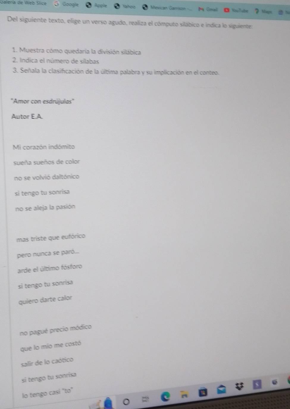 Galería de Web Sice Google Apple Yalhoo Mesican Garrisón- M Gnal
Mags
Del siguiente texto, elige un verso agudo, realiza el cómputo silábico e indica lo siguiente:
1. Muestra cómo quedaría la división silábica
2. Indica el número de sílabas
3. Señala la clasificación de la última palabra y su implicación en el conteo.
"Amor con esdrújulas"
Autor E.A.
Mi corazón indómito
sueña sueños de color
no se volvió daltónico
si tengo tu sonrisa
no se aleja la pasión
mas triste que eufórico
pero nunca se paró...
arde el último fósforo
si tengo tu sonrisa
quiero darte calor
no pagué precio módico
que lo mío me costó
salir de lo caótico
si tengo tu sonrisa
lo tengo casi "to"