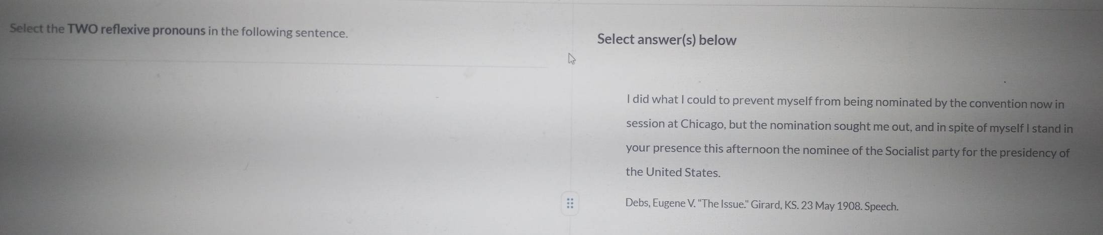 Select the TWO reflexive pronouns in the following sentence. 
Select answer(s) below 
_ 
I did what I could to prevent myself from being nominated by the convention now in 
session at Chicago, but the nomination sought me out, and in spite of myself I stand in 
your presence this afternoon the nominee of the Socialist party for the presidency of 
the United States. 
:: Debs, Eugene V. ''The Issue.'' Girard, KS. 23 May 1908. Speech.