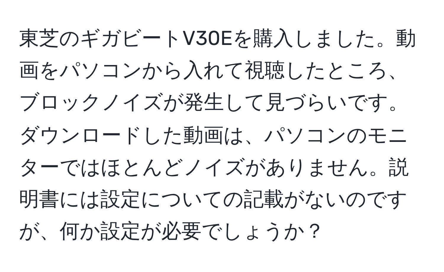 東芝のギガビートV30Eを購入しました。動画をパソコンから入れて視聴したところ、ブロックノイズが発生して見づらいです。ダウンロードした動画は、パソコンのモニターではほとんどノイズがありません。説明書には設定についての記載がないのですが、何か設定が必要でしょうか？