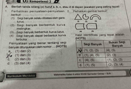 Ōji Kompetensi 2
A. Berilah tanda silang (x) huruf a, b, c, atau d di depan jawaban yang paling tepat!
1. Perhatikan pernyataan-pernyataan 2. Perhatikan gambar benkut!
berikut!
(1) Segi banyak selalu dibatasi oleh garis (2) (3
lurus.
(2) Segi banyak berbentuk kurva
melingkar.
(3) Segi banyak berbentuk kurva lurus. (4)
(4) Segi banyak dapat berbentuk kurva Hasil identifikasi yang tepat adalah ....
terbuka. 
Pernyataan yang benar tentang segi
banyak ditunjukkan oleh nomor .... (HOTS)
a (1) dan (2)
(1) dan (3)
C. (2) dan (3)
d. (3) dan (4) 
Kurikulum Merdeka Materatika Kolas 4 untuk SD/MI Semester Genap - BJN